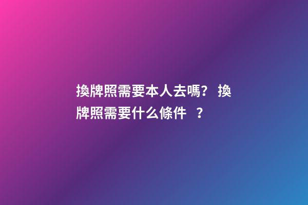 換牌照需要本人去嗎？ 換牌照需要什么條件？